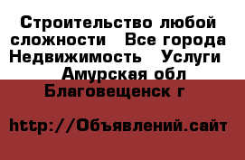 Строительство любой сложности - Все города Недвижимость » Услуги   . Амурская обл.,Благовещенск г.